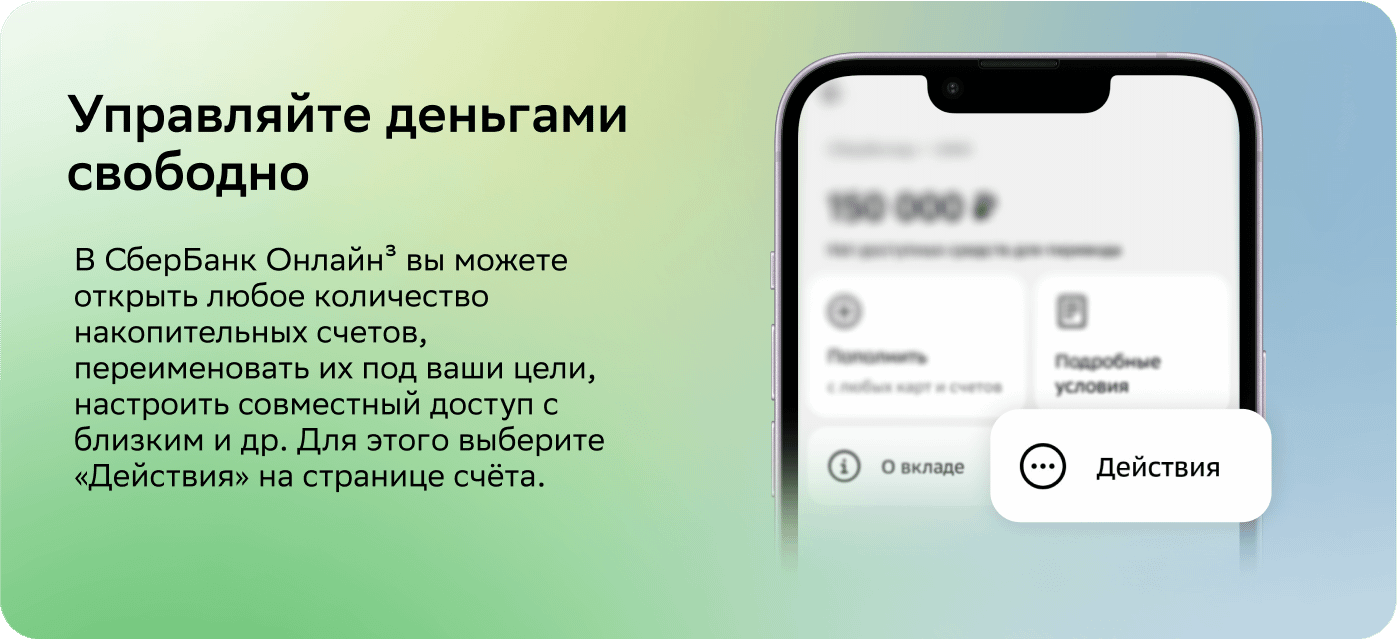 Управляйте деньгами свободно.В СберБанк Онлайн4 вы можете открыть любое количество накопительных счетов, переименовать их под ваши цели, настроить совместный доступ с близким и др. Для этого выберите «Действия» на странице счёта.