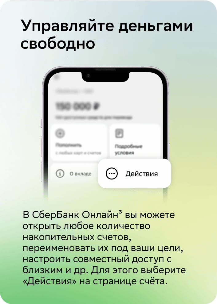 Управляйте деньгами свободно.В СберБанк Онлайн4 вы можете открыть любое количество накопительных счетов, переименовать их под ваши цели, настроить совместный доступ с близким и др. Для этого выберите «Действия» на странице счёта.